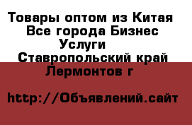 Товары оптом из Китая  - Все города Бизнес » Услуги   . Ставропольский край,Лермонтов г.